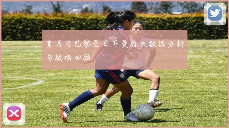 皇马与巴黎圣日耳曼对决数据分析与战绩回顾