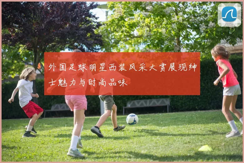 外国足球明星西装风采大赏展现绅士魅力与时尚品味