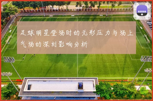 足球明星登场时的无形压力与场上气场的深刻影响分析