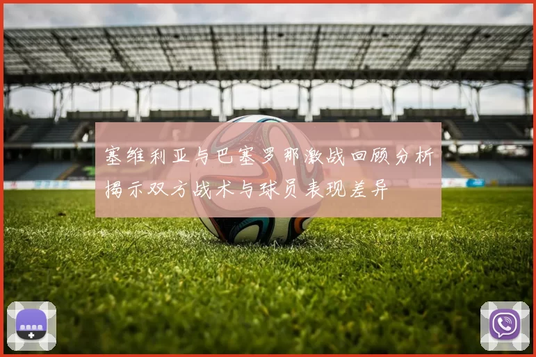 塞维利亚与巴塞罗那激战回顾分析揭示双方战术与球员表现差异