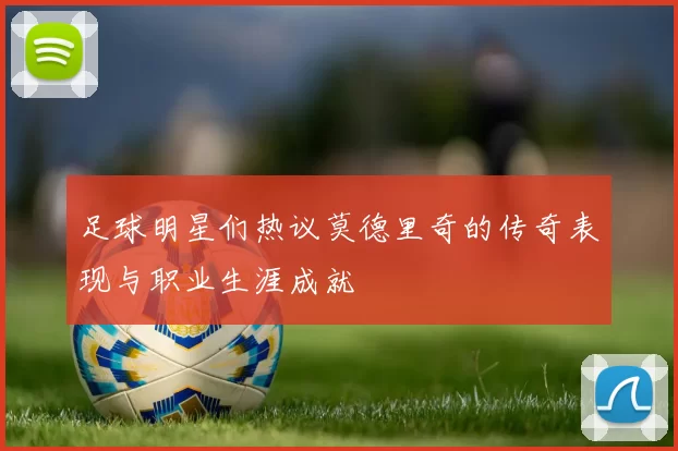 足球明星们热议莫德里奇的传奇表现与职业生涯成就