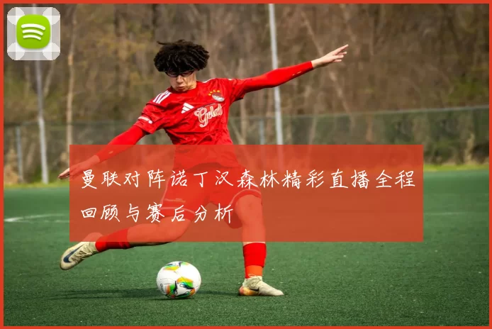 曼联对阵诺丁汉森林精彩直播全程回顾与赛后分析