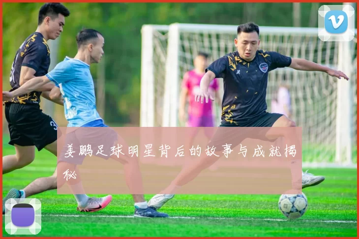 姜鹏足球明星背后的故事与成就揭秘