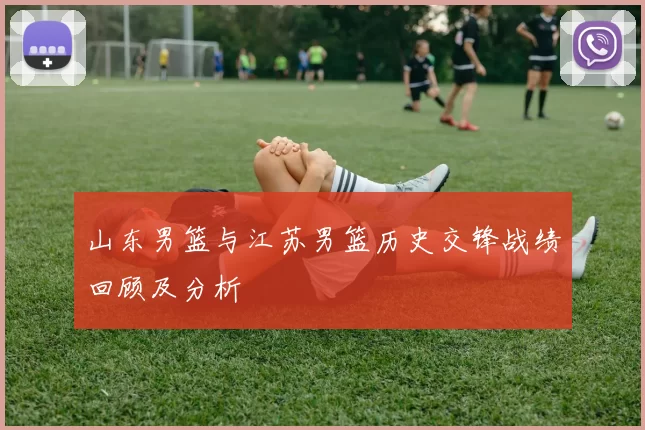 山东男篮与江苏男篮历史交锋战绩回顾及分析