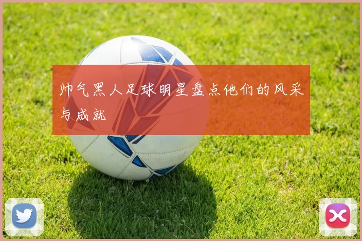 帅气黑人足球明星盘点他们的风采与成就