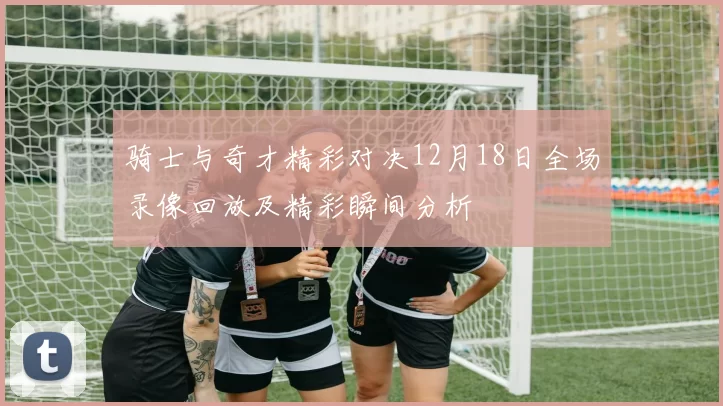 骑士与奇才精彩对决12月18日全场录像回放及精彩瞬间分析