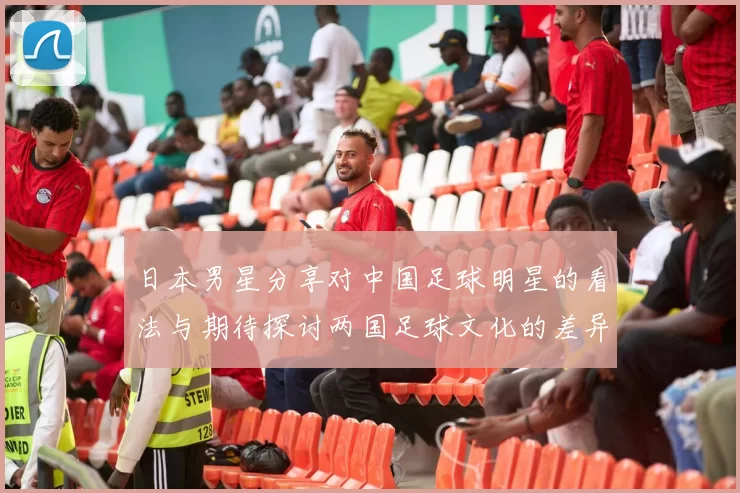 日本男星分享对中国足球明星的看法与期待探讨两国足球文化的差异与共鸣