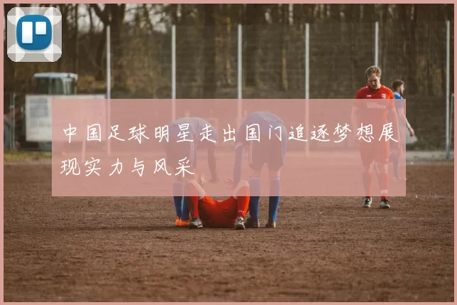 中国足球明星走出国门追逐梦想展现实力与风采