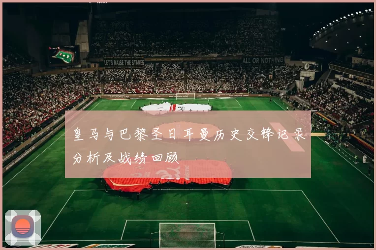 皇马与巴黎圣日耳曼历史交锋记录分析及战绩回顾