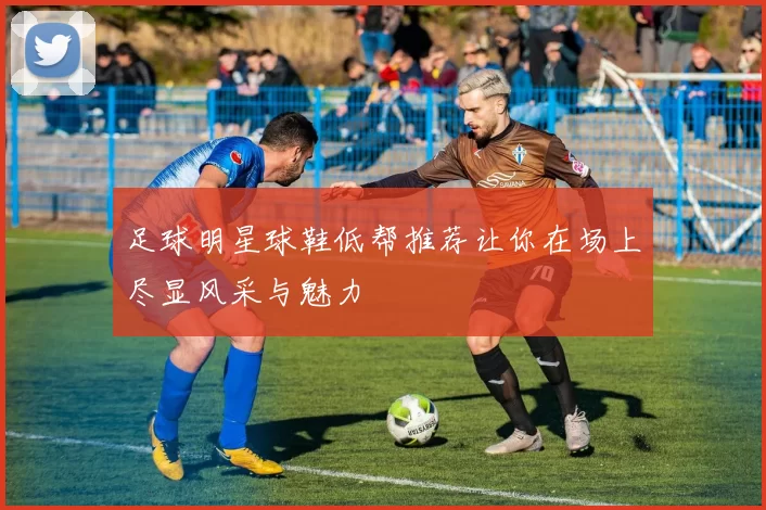 足球明星球鞋低帮推荐让你在场上尽显风采与魅力