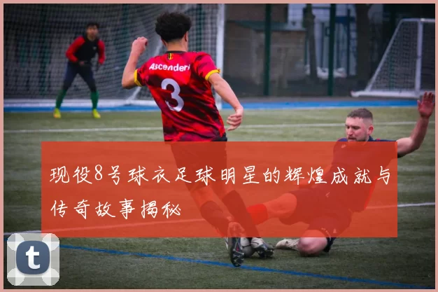 现役8号球衣足球明星的辉煌成就与传奇故事揭秘