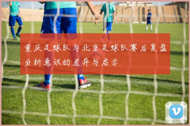 重庆足球队与北京足球队赛后复盘分析意识的差异与启示