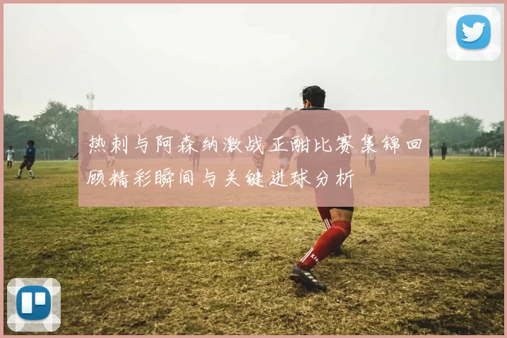 热刺与阿森纳激战正酣比赛集锦回顾精彩瞬间与关键进球分析