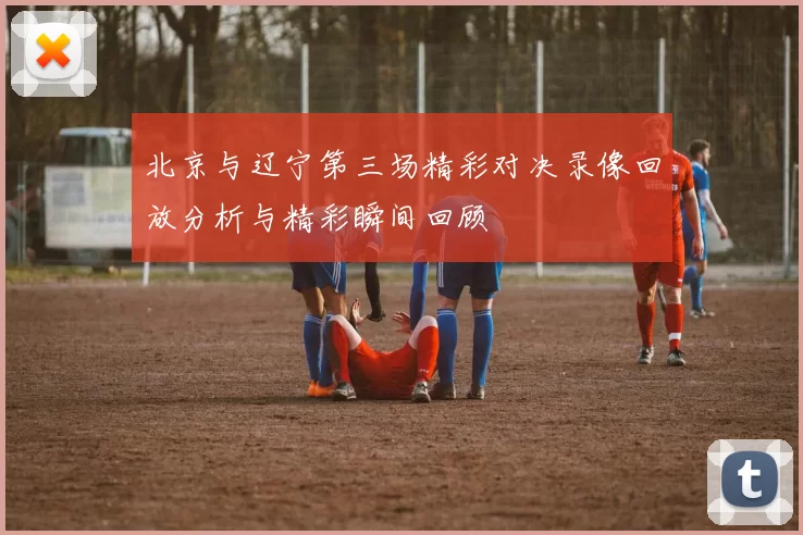 北京与辽宁第三场精彩对决录像回放分析与精彩瞬间回顾