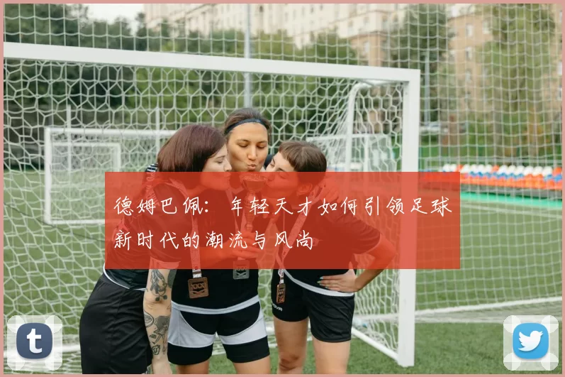 德姆巴佩：年轻天才如何引领足球新时代的潮流与风尚