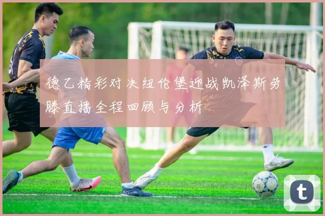 德乙精彩对决纽伦堡迎战凯泽斯劳滕直播全程回顾与分析